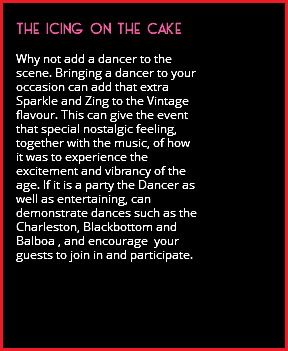 &nbsp;THE ICING ON THE CAKE Why not add a dancer to the scene. Bringing a dancer to your occasion can add that extra Sparkle and Zing to the Vintage flavour. This can give the event that special nostalgic feeling, together with the music, of how it was to experience the excitement and vibrancy of the age. If it is a party the Dancer as well as entertaining, can demonstrate dances such as the Charleston, Blackbottom and Balboa , and encourage your guests to join in and participate. 